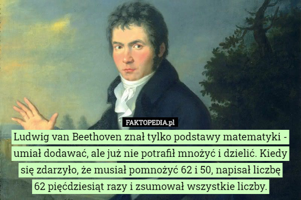 Ludwig van Beethoven znał tylko podstawy matematyki - umiał dodawać, ale już nie potrafił mnożyć i dzielić. Kiedy się zdarzyło, że musiał pomnożyć 62 i 50, napisał liczbę
 62 pięćdziesiąt razy i zsumował wszystkie liczby. 