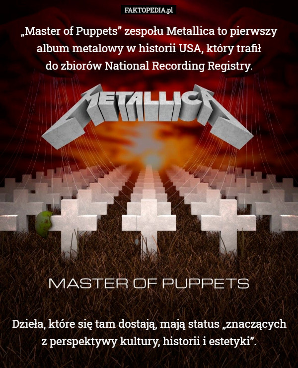„Master of Puppets” zespołu Metallica to pierwszy album metalowy w historii USA, który trafił
do zbiorów National Recording Registry. Dzieła, które się tam dostają, mają status „znaczących
 z perspektywy kultury, historii i estetyki”. 