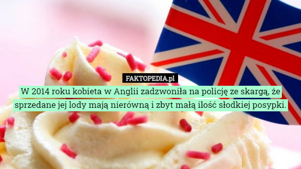 W 2014 roku kobieta w Anglii zadzwoniła na policję ze skargą, że sprzedane jej lody mają nierówną i zbyt małą ilość słodkiej posypki. 