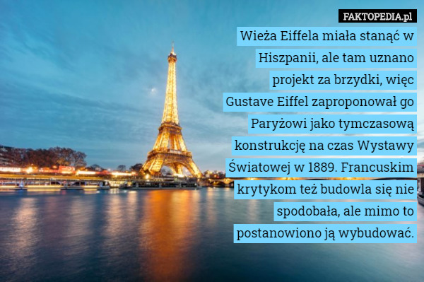 Wieża Eiffela miała stanąć w Hiszpanii, ale tam uznano projekt za brzydki, więc Gustave Eiffel zaproponował go Paryżowi jako tymczasową konstrukcję na czas Wystawy Światowej w 1889. Francuskim krytykom też budowla się nie spodobała, ale mimo to postanowiono ją wybudować. 