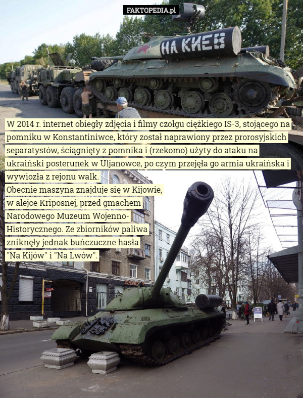 W 2014 r. internet obiegły zdjęcia i filmy czołgu ciężkiego IS-3, stojącego na pomniku w Konstantiniwce, który został naprawiony przez prorosyjskich separatystów, ściągnięty z pomnika i (rzekomo) użyty do ataku na ukraiński posterunek w Uljanowce, po czym przejęła go armia ukraińska i wywiozła z rejonu walk. Obecnie maszyna znajduje się w Kijowie,
w alejce Kriposnej, przed gmachem
Narodowego Muzeum Wojenno-
Historycznego. Ze zbiorników paliwa
zniknęły jednak buńczuczne hasła
"Na Kijów" i "Na Lwów". 