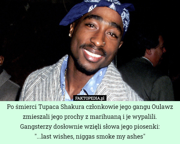 Po śmierci Tupaca Shakura członkowie jego gangu Oulawz zmieszali jego prochy z marihuaną i je wypalili.
Gangsterzy dosłownie wzięli słowa jego piosenki:
"...last wishes, niggas smoke my ashes" 