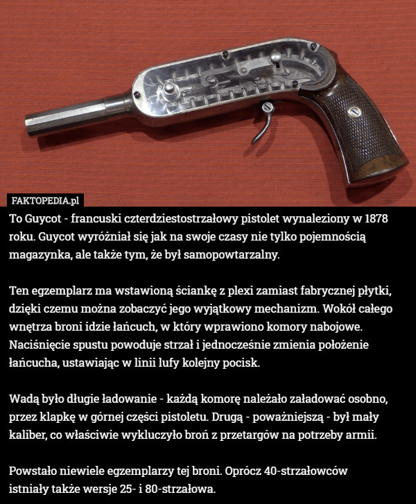 To Guycot - francuski czterdziestostrzałowy pistolet wynaleziony w 1878 roku. Guycot wyróżniał się jak na swoje czasy nie tylko pojemnością magazynka, ale także tym, że był samopowtarzalny.

Ten egzemplarz ma wstawioną ściankę z plexi zamiast fabrycznej płytki, dzięki czemu można zobaczyć jego wyjątkowy mechanizm. Wokół całego wnętrza broni idzie łańcuch, w który wprawiono komory nabojowe. Naciśnięcie spustu powoduje strzał i jednocześnie zmienia położenie łańcucha, ustawiając w linii lufy kolejny pocisk.

Wadą było długie ładowanie - każdą komorę należało załadować osobno, przez klapkę w górnej części pistoletu. Drugą - poważniejszą - był mały kaliber, co właściwie wykluczyło broń z przetargów na potrzeby armii.

Powstało niewiele egzemplarzy tej broni. Oprócz 40-strzałowców
istniały także wersje 25- i 80-strzałowa. 