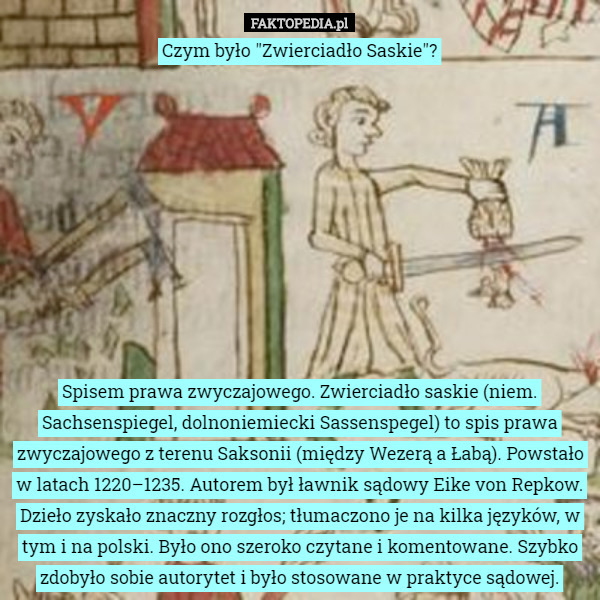 Czym było "Zwierciadło Saskie"?










Spisem prawa zwyczajowego. Zwierciadło saskie (niem. Sachsenspiegel, dolnoniemiecki Sassenspegel) to spis prawa zwyczajowego z terenu Saksonii (między Wezerą a Łabą). Powstało w latach 1220–1235. Autorem był ławnik sądowy Eike von Repkow. Dzieło zyskało znaczny rozgłos; tłumaczono je na kilka języków, w tym i na polski. Było ono szeroko czytane i komentowane. Szybko zdobyło sobie autorytet i było stosowane w praktyce sądowej. 