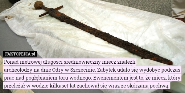 Ponad metrowej długości średniowieczny miecz znaleźli
 archeolodzy na dnie Odry w Szczecinie. Zabytek udało się wydobyć podczas prac nad pogłębianiem toru wodnego. Ewenementem jest to, że miecz, który przeleżał w wodzie kilkaset lat zachował się wraz ze skórzaną pochwą. 