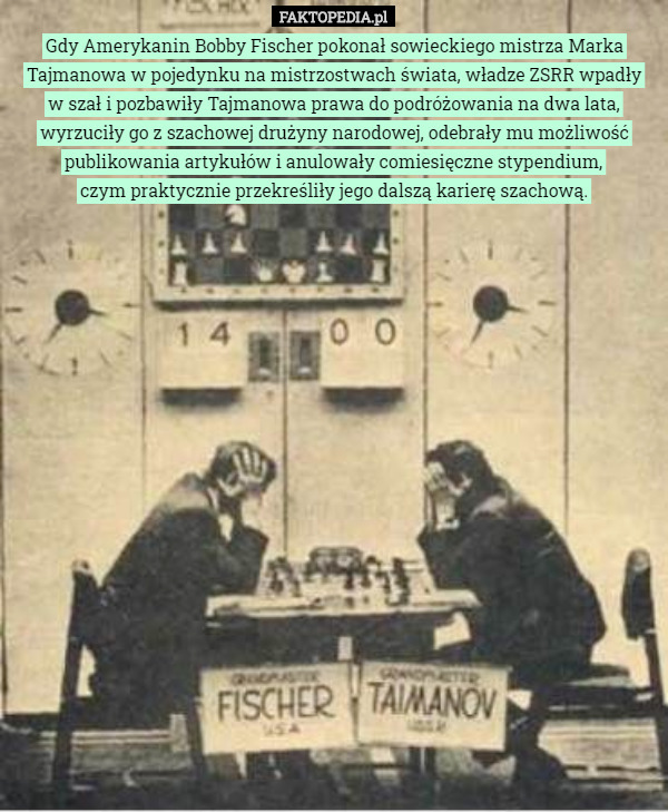 Gdy Amerykanin Bobby Fischer pokonał sowieckiego mistrza Marka Tajmanowa w pojedynku na mistrzostwach świata, władze ZSRR wpadły
w szał i pozbawiły Tajmanowa prawa do podróżowania na dwa lata, wyrzuciły go z szachowej drużyny narodowej, odebrały mu możliwość publikowania artykułów i anulowały comiesięczne stypendium,
czym praktycznie przekreśliły jego dalszą karierę szachową. 