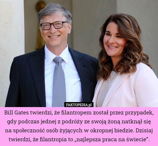 Bill Gates twierdzi, że filantropem został przez przypadek, gdy podczas jednej z podróży ze swoją żoną natknął się na społeczność osób żyjących w okropnej biedzie. Dzisiaj twierdzi, że filantropia to „najlepsza praca na świecie”. 