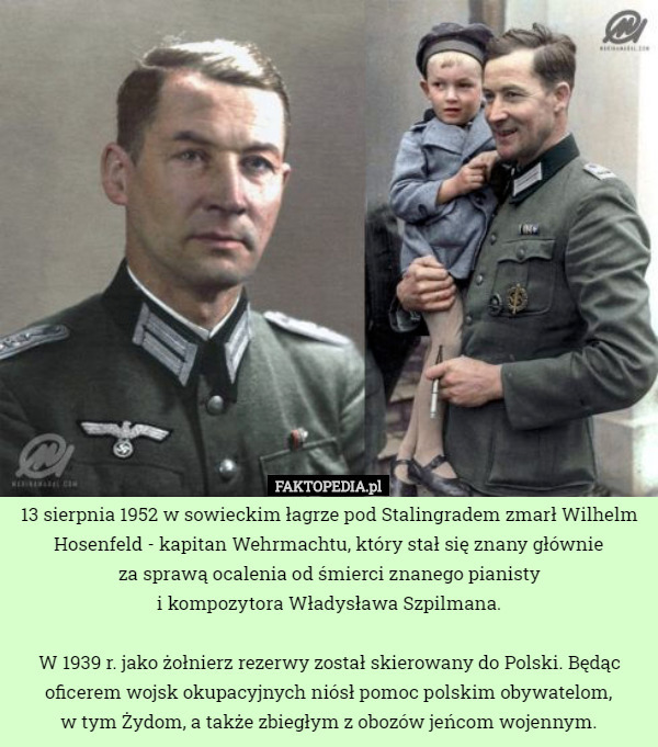 13 sierpnia 1952 w sowieckim łagrze pod Stalingradem zmarł Wilhelm Hosenfeld - kapitan Wehrmachtu, który stał się znany głównie
 za sprawą ocalenia od śmierci znanego pianisty
i kompozytora Władysława Szpilmana.

W 1939 r. jako żołnierz rezerwy został skierowany do Polski. Będąc oficerem wojsk okupacyjnych niósł pomoc polskim obywatelom,
 w tym Żydom, a także zbiegłym z obozów jeńcom wojennym. 