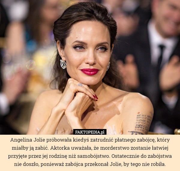 Angelina Jolie próbowała kiedyś zatrudnić płatnego zabójcę, który miałby ją zabić. Aktorka uważała, że morderstwo zostanie łatwiej przyjęte przez jej rodzinę niż samobójstwo. Ostatecznie do zabójstwa nie doszło, ponieważ zabójca przekonał Jolie, by tego nie robiła. 