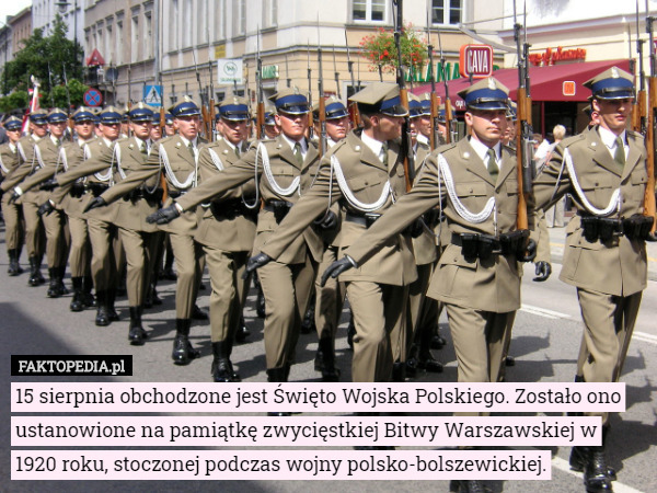 15 sierpnia obchodzone jest Święto Wojska Polskiego. Zostało ono ustanowione na pamiątkę zwycięstkiej Bitwy Warszawskiej w 1920 roku, stoczonej podczas wojny polsko-bolszewickiej. 