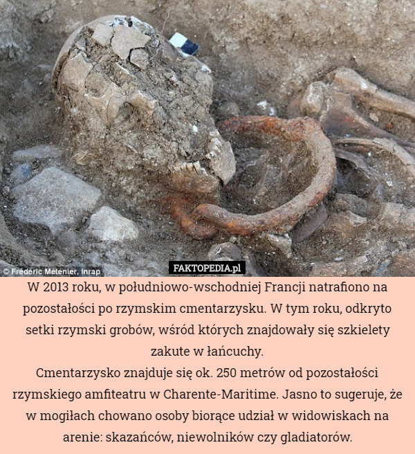 W 2013 roku, w południowo-wschodniej Francji natrafiono na pozostałości po rzymskim cmentarzysku. W tym roku, odkryto setki rzymski grobów, wśród których znajdowały się szkielety zakute w łańcuchy.
Cmentarzysko znajduje się ok. 250 metrów od pozostałości rzymskiego amfiteatru w Charente-Maritime. Jasno to sugeruje, że w mogiłach chowano osoby biorące udział w widowiskach na arenie: skazańców, niewolników czy gladiatorów. 
