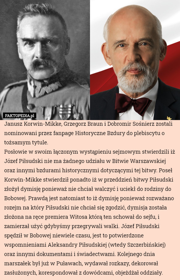 Janusz Korwin-Mikke, Grzegorz Braun i Dobromir Sośnierz zostali nominowani przez fanpage Historyczne Bzdury do plebiscytu o tożsamym tytule.
Posłowie w swoim łączonym wystąpieniu sejmowym stwierdzili iż Józef Piłsudski nie ma żadnego udziału w Bitwie Warszawskiej oraz innymi bzdurami historycznymi dotyczącymi tej bitwy. Poseł Korwin-Mikke stwierdził ponadto iż w przeddzień bitwy Piłsudski złożył dymisję ponieważ nie chciał walczyć i uciekł do rodziny do Bobowej. Prawdą jest natomiast to iż dymisję ponieważ rozważano rozejm na który Piłsudski nie chciał się zgodzić, dymisja została złożona na ręce premiera Witosa którą ten schował do sejfu, i zamierzał użyć gdybyśmy przegrywali walki. Józef Piłsudski spędził w Bobowej niewiele czasu, jest to potwierdzone wspomnieniami Aleksandry Piłsudskiej (wtedy Szczerbińskiej) oraz innymi dokumentami i świadectwami. Kolejnego dnia marszałek był już w Puławach, wydawał rozkazy, dekorował zasłużonych, korespondował z dowódcami, objeżdżał oddziały. 