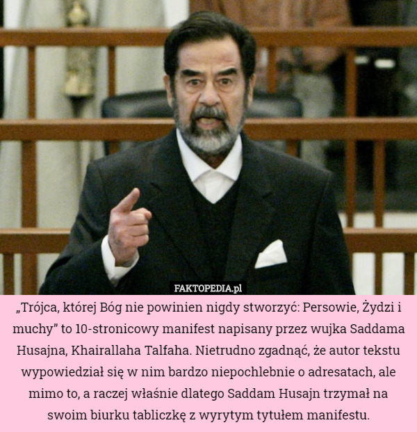 „Trójca, której Bóg nie powinien nigdy stworzyć: Persowie, Żydzi i muchy” to 10-stronicowy manifest napisany przez wujka Saddama Husajna, Khairallaha Talfaha. Nietrudno zgadnąć, że autor tekstu wypowiedział się w nim bardzo niepochlebnie o adresatach, ale mimo to, a raczej właśnie dlatego Saddam Husajn trzymał na swoim biurku tabliczkę z wyrytym tytułem manifestu. 