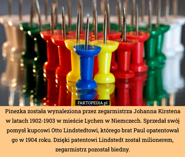 Pinezka została wynaleziona przez zegarmistrza Johanna Kirstena w latach 1902-1903 w mieście Lychen w Niemczech. Sprzedał swój pomysł kupcowi Otto Lindstedtowi, którego brat Paul opatentował go w 1904 roku. Dzięki patentowi Lindstedt został milionerem, zegarmistrz pozostał biedny. 