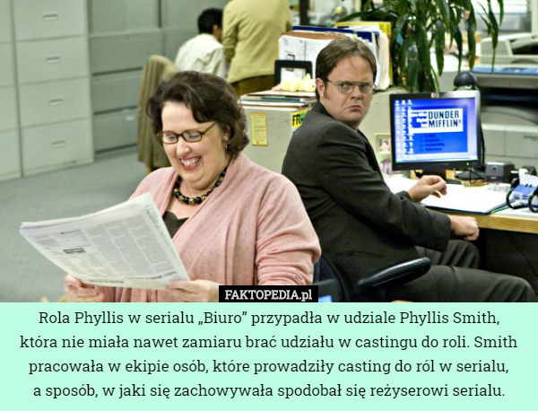 Rola Phyllis w serialu „Biuro” przypadła w udziale Phyllis Smith,
 która nie miała nawet zamiaru brać udziału w castingu do roli. Smith pracowała w ekipie osób, które prowadziły casting do ról w serialu,
a sposób, w jaki się zachowywała spodobał się reżyserowi serialu. 
