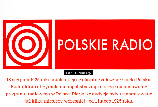 18 sierpnia 1925 roku miało miejsce oficjalne założenie spółki Polskie Radio, która otrzymała monopolistyczną koncesję na nadawanie programu radiowego w Polsce. Pierwsze audycje były transmitowane już kilka miesięcy wcześniej - od 1 lutego 1925 roku. 