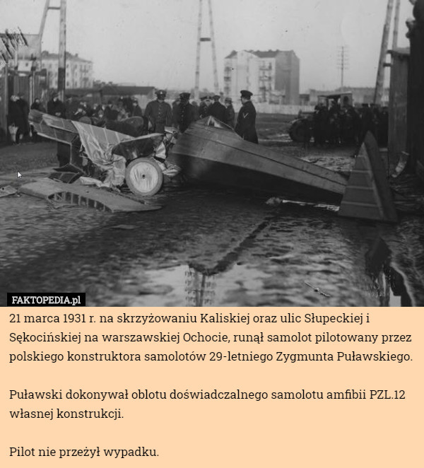 21 marca 1931 r. na skrzyżowaniu Kaliskiej oraz ulic Słupeckiej i Sękocińskiej na warszawskiej Ochocie, runął samolot pilotowany przez polskiego konstruktora samolotów 29-letniego Zygmunta Puławskiego.

Puławski dokonywał oblotu doświadczalnego samolotu amfibii PZL.12 własnej konstrukcji. 

Pilot nie przeżył wypadku. 