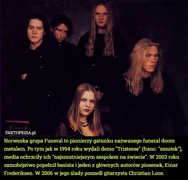 Norweska grupa Funeral to pionierzy gatunku nazwanego funeral doom metalem. Po tym jak w 1994 roku wydali demo "Tristesse" (franc. "smutek"), media ochrzciły ich "najsmutniejszym zespołem na świecie". W 2003 roku samobójstwo popełnił basista i jeden z głównych autorów piosenek, Einar Frederiksen. W 2006 w jego ślady poszedł gitarzysta Christian Loos. 