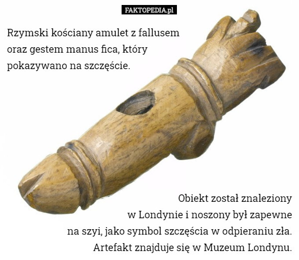 Rzymski kościany amulet z fallusem
 oraz gestem manus fica, który
 pokazywano na szczęście. Obiekt został znaleziony
 w Londynie i noszony był zapewne
 na szyi, jako symbol szczęścia w odpieraniu zła.
 Artefakt znajduje się w Muzeum Londynu. 