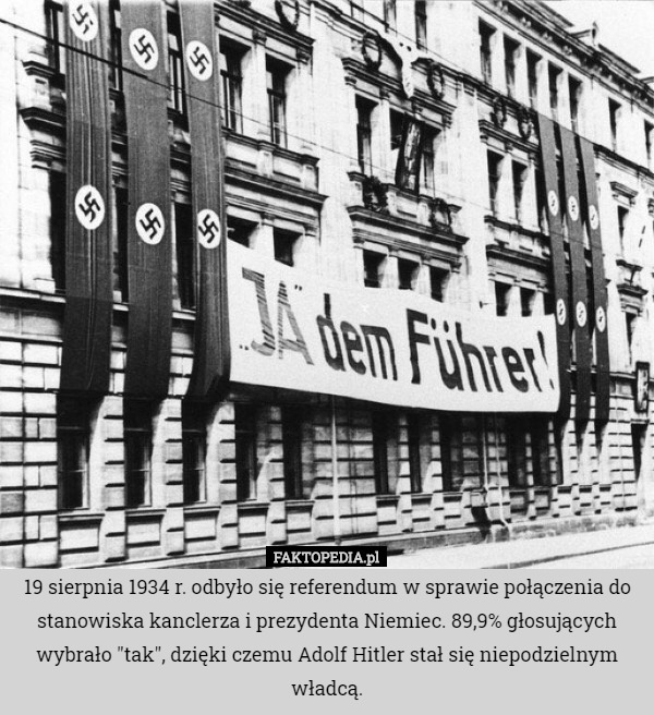 19 sierpnia 1934 r. odbyło się referendum w sprawie połączenia do stanowiska kanclerza i prezydenta Niemiec. 89,9% głosujących wybrało "tak", dzięki czemu Adolf Hitler stał się niepodzielnym władcą. 