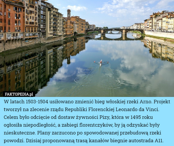 W latach 1503-1504 usiłowano zmienić bieg włoskiej rzeki Arno. Projekt tworzył na zlecenie rządu Republiki Florenckiej Leonardo da Vinci. Celem było odcięcie od dostaw żywności Pizy, która w 1495 roku ogłosiła niepodległość, a zabiegi florentczyków, by ją odzyskać były nieskuteczne. Plany zarzucono po spowodowanej przebudową rzeki powodzi. Dzisiaj proponowaną trasą kanałów biegnie autostrada A11. 