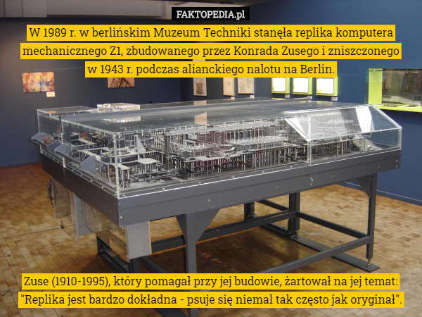 W 1989 r. w berlińskim Muzeum Techniki stanęła replika komputera mechanicznego Z1, zbudowanego przez Konrada Zusego i zniszczonego
 w 1943 r. podczas alianckiego nalotu na Berlin. Zuse (1910-1995), który pomagał przy jej budowie, żartował na jej temat: "Replika jest bardzo dokładna - psuje się niemal tak często jak oryginał". 