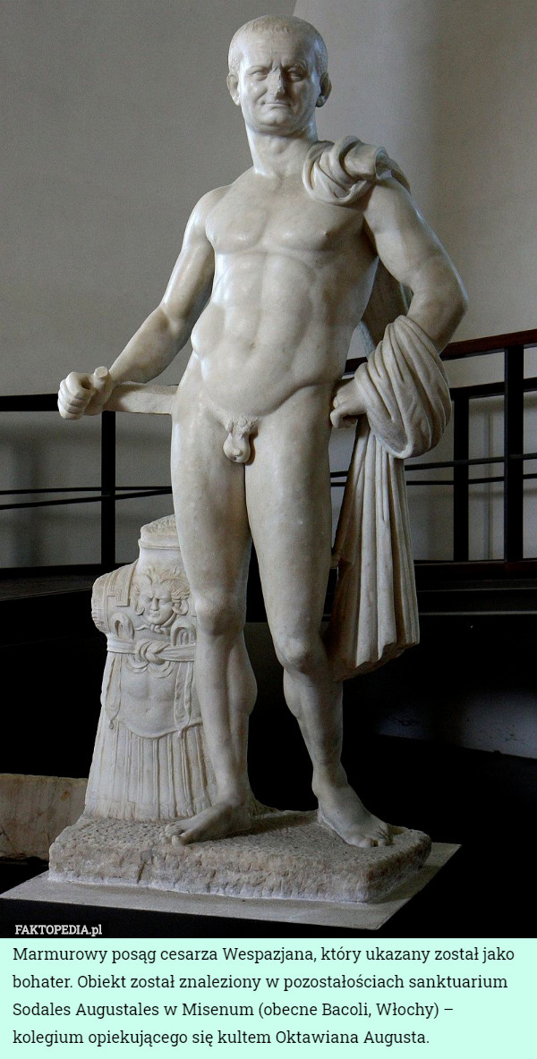 Marmurowy posąg cesarza Wespazjana, który ukazany został jako bohater. Obiekt został znaleziony w pozostałościach sanktuarium Sodales Augustales w Misenum (obecne Bacoli, Włochy) – kolegium opiekującego się kultem Oktawiana Augusta. 