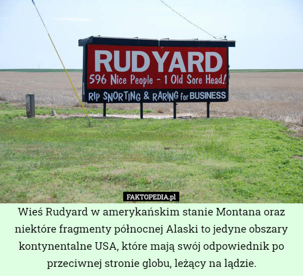Wieś Rudyard w amerykańskim stanie Montana oraz niektóre fragmenty północnej Alaski to jedyne obszary kontynentalne USA, które mają swój odpowiednik po przeciwnej stronie globu, leżący na lądzie. 