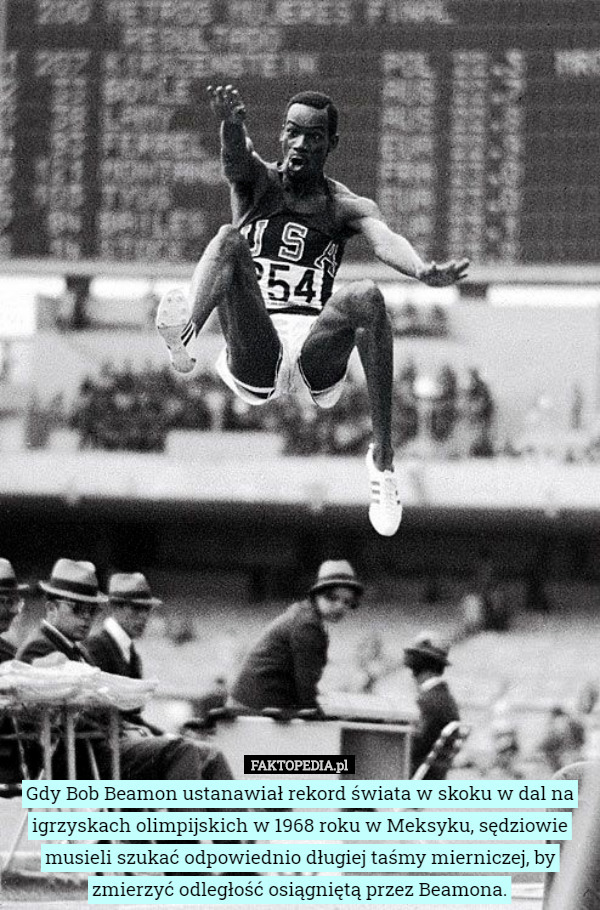 Gdy Bob Beamon ustanawiał rekord świata w skoku w dal na igrzyskach olimpijskich w 1968 roku w Meksyku, sędziowie musieli szukać odpowiednio długiej taśmy mierniczej, by zmierzyć odległość osiągniętą przez Beamona. 