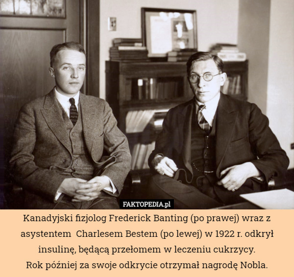 Kanadyjski fizjolog Frederick Banting (po prawej) wraz z asystentem  Charlesem Bestem (po lewej) w 1922 r. odkrył insulinę, będącą przełomem w leczeniu cukrzycy.
Rok później za swoje odkrycie otrzymał nagrodę Nobla. 