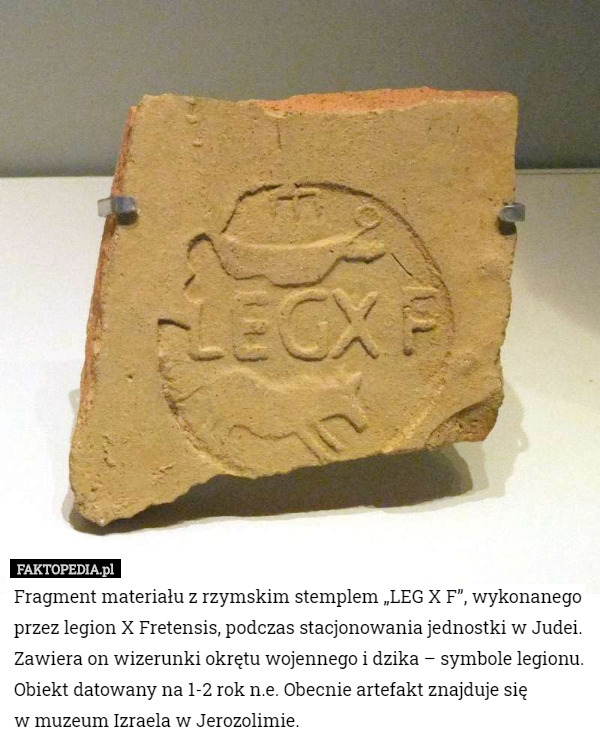 Fragment materiału z rzymskim stemplem „LEG X F”, wykonanego przez legion X Fretensis, podczas stacjonowania jednostki w Judei. Zawiera on wizerunki okrętu wojennego i dzika – symbole legionu. Obiekt datowany na 1-2 rok n.e. Obecnie artefakt znajduje się
 w muzeum Izraela w Jerozolimie. 