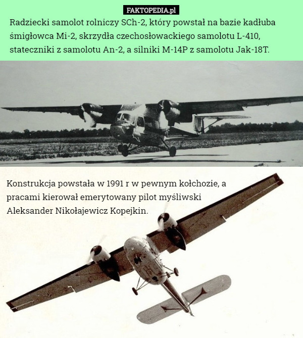Radziecki samolot rolniczy SCh-2, który powstał na bazie kadłuba śmigłowca Mi-2, skrzydła czechosłowackiego samolotu L-410, stateczniki z samolotu An-2, a silniki M-14P z samolotu Jak-18T. Konstrukcja powstała w 1991 r w pewnym kołchozie, a pracami kierował emerytowany pilot myśliwski Aleksander Nikołajewicz Kopejkin. 
