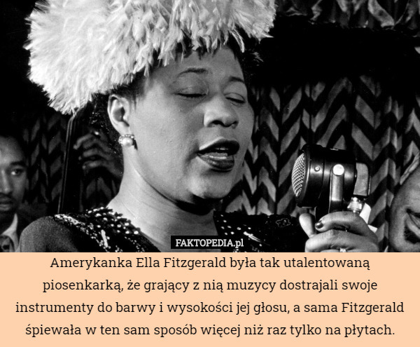 Amerykanka Ella Fitzgerald była tak utalentowaną piosenkarką, że grający z nią muzycy dostrajali swoje instrumenty do barwy i wysokości jej głosu, a sama Fitzgerald śpiewała w ten sam sposób więcej niż raz tylko na płytach. 