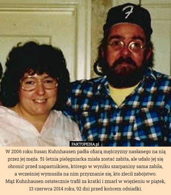 W 2006 roku Susan Kuhnhausen padła ofiarą mężczyzny nasłanego na nią przez jej męża. 51-letnia pielęgniarka miała zostać zabita, ale udało jej się obronić przed napastnikiem, którego w wyniku szarpaniny sama zabiła,
 a wcześniej wymusiła na nim przyznanie się, kto zlecił zabójstwo.
 Mąż Kuhnhausen ostatecznie trafił za kratki i zmarł w więzieniu w piątek, 13 czerwca 2014 roku, 92 dni przed końcem odsiadki. 