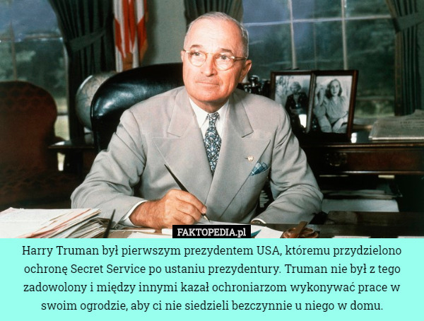 Harry Truman był pierwszym prezydentem USA, któremu przydzielono ochronę Secret Service po ustaniu prezydentury. Truman nie był z tego zadowolony i między innymi kazał ochroniarzom wykonywać prace w swoim ogrodzie, aby ci nie siedzieli bezczynnie u niego w domu. 