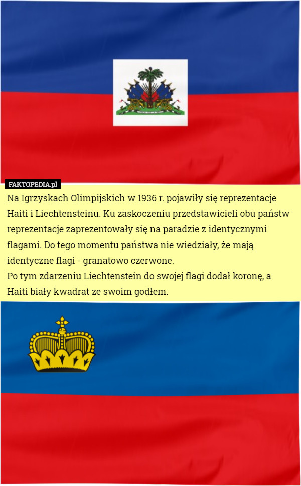 Na Igrzyskach Olimpijskich w 1936 r. pojawiły się reprezentacje Haiti i Liechtensteinu. Ku zaskoczeniu przedstawicieli obu państw reprezentacje zaprezentowały się na paradzie z identycznymi flagami. Do tego momentu państwa nie wiedziały, że mają identyczne flagi - granatowo czerwone.
Po tym zdarzeniu Liechtenstein do swojej flagi dodał koronę, a Haiti biały kwadrat ze swoim godłem. 