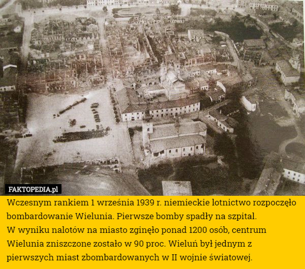 Wczesnym rankiem 1 września 1939 r. niemieckie lotnictwo rozpoczęło bombardowanie Wielunia. Pierwsze bomby spadły na szpital.
 W wyniku nalotów na miasto zginęło ponad 1200 osób, centrum Wielunia zniszczone zostało w 90 proc. Wieluń był jednym z pierwszych miast zbombardowanych w II wojnie światowej. 