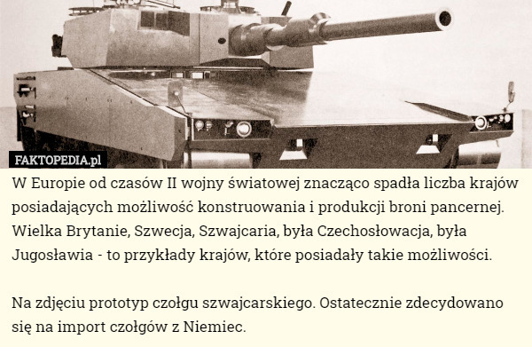 W Europie od czasów II wojny światowej znacząco spadła liczba krajów posiadających możliwość konstruowania i produkcji broni pancernej. Wielka Brytanie, Szwecja, Szwajcaria, była Czechosłowacja, była Jugosławia - to przykłady krajów, które posiadały takie możliwości.

 Na zdjęciu prototyp czołgu szwajcarskiego. Ostatecznie zdecydowano się na import czołgów z Niemiec. 