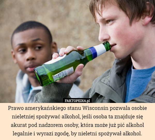 Prawo amerykańskiego stanu Wisconsin pozwala osobie nieletniej spożywać alkohol, jeśli osoba ta znajduje się akurat pod nadzorem osoby, która może już pić alkohol legalnie i wyrazi zgodę, by nieletni spożywał alkohol. 
