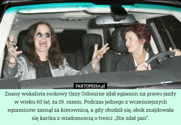 Znany wokalista rockowy Ozzy Osbourne zdał egzamin na prawo jazdy w wieku 60 lat, za 19. razem. Podczas jednego z wcześniejszych egzaminów zasnął za kierownicą, a gdy obudził się, obok znajdowała się kartka z wiadomością o treści: „Nie zdał pan”. 
