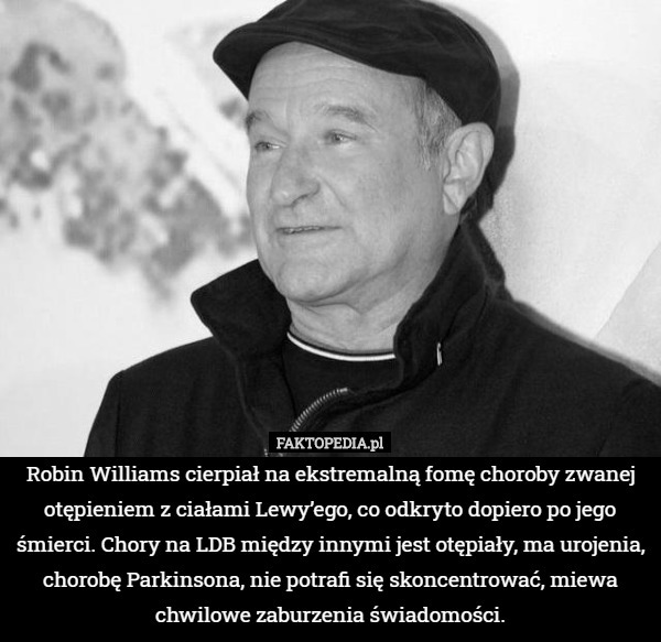 Robin Williams cierpiał na ekstremalną fomę choroby zwanej otępieniem z ciałami Lewy’ego, co odkryto dopiero po jego śmierci. Chory na LDB między innymi jest otępiały, ma urojenia, chorobę Parkinsona, nie potrafi się skoncentrować, miewa chwilowe zaburzenia świadomości. 