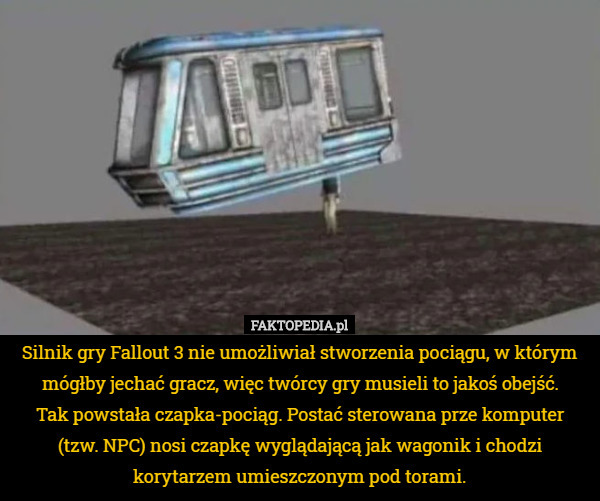Silnik gry Fallout 3 nie umożliwiał stworzenia pociągu, w którym mógłby jechać gracz, więc twórcy gry musieli to jakoś obejść.
Tak powstała czapka-pociąg. Postać sterowana prze komputer (tzw. NPC) nosi czapkę wyglądającą jak wagonik i chodzi korytarzem umieszczonym pod torami. 