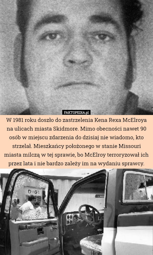 W 1981 roku doszło do zastrzelenia Kena Rexa McElroya na ulicach miasta Skidmore. Mimo obecności nawet 90 osób w miejscu zdarzenia do dzisiaj nie wiadomo, kto strzelał. Mieszkańcy położonego w stanie Missouri miasta milczą w tej sprawie, bo McElroy terroryzował ich przez lata i nie bardzo zależy im na wydaniu sprawcy. 
