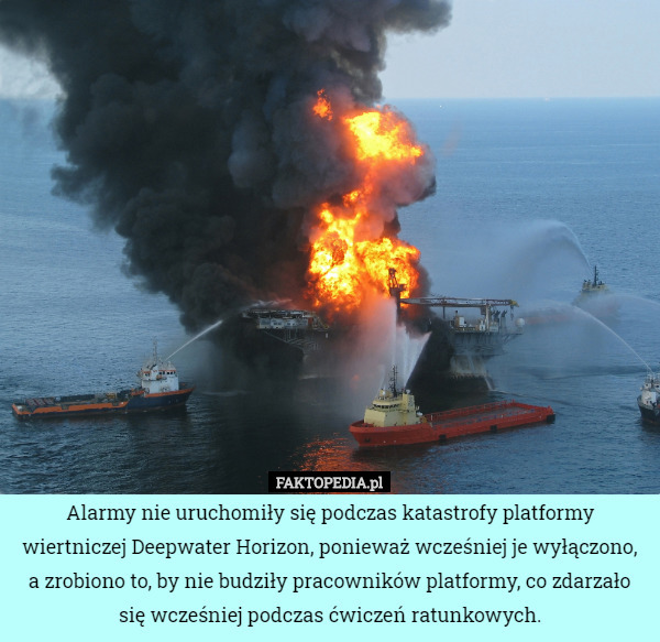 Alarmy nie uruchomiły się podczas katastrofy platformy wiertniczej Deepwater Horizon, ponieważ wcześniej je wyłączono, a zrobiono to, by nie budziły pracowników platformy, co zdarzało się wcześniej podczas ćwiczeń ratunkowych. 