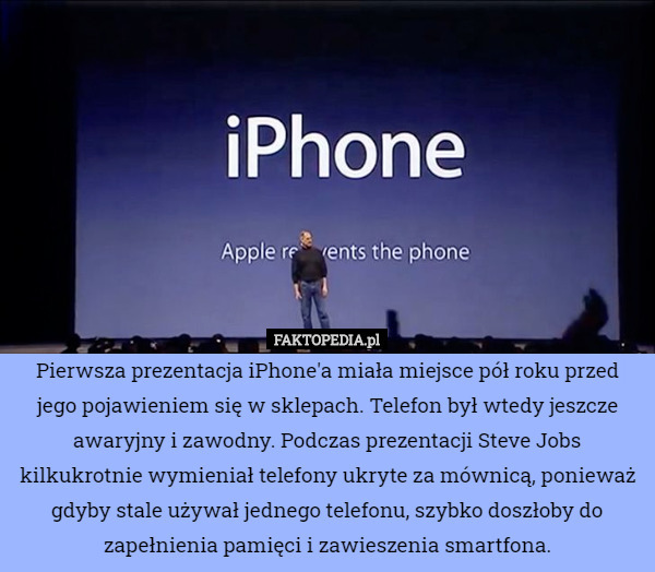 Pierwsza prezentacja iPhone'a miała miejsce pół roku przed jego pojawieniem się w sklepach. Telefon był wtedy jeszcze awaryjny i zawodny. Podczas prezentacji Steve Jobs kilkukrotnie wymieniał telefony ukryte za mównicą, ponieważ gdyby stale używał jednego telefonu, szybko doszłoby do zapełnienia pamięci i zawieszenia smartfona. 