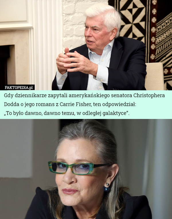 Gdy dziennikarze zapytali amerykańskiego senatora Christophera Dodda o jego romans z Carrie Fisher, ten odpowiedział:
„To było dawno, dawno temu, w odległej galaktyce”. 