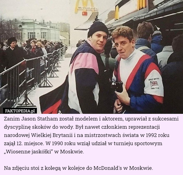 Zanim Jason Statham został modelem i aktorem, uprawiał z sukcesami dyscyplinę skoków do wody. Był nawet członkiem reprezentacji narodowej Wielkiej Brytanii i na mistrzostwach świata w 1992 roku zajął 12. miejsce. W 1990 roku wziął udział w turnieju sportowym „Wiosenne jaskółki” w Moskwie.

Na zdjęciu stoi z kolegą w kolejce do McDonald's w Moskwie. 