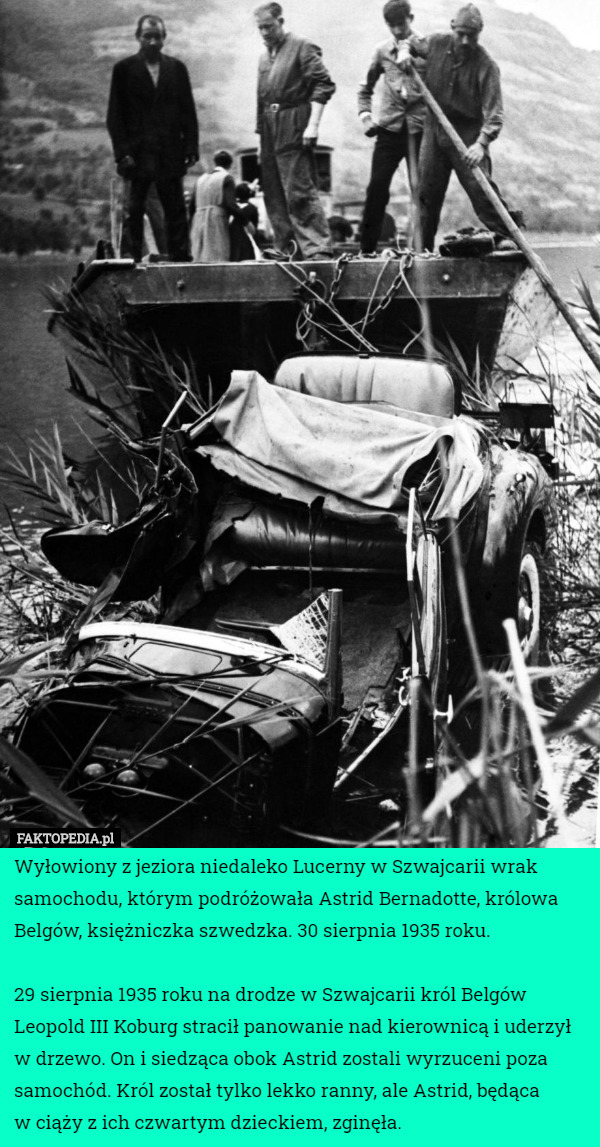 Wyłowiony z jeziora niedaleko Lucerny w Szwajcarii wrak samochodu, którym podróżowała Astrid Bernadotte, królowa Belgów, księżniczka szwedzka. 30 sierpnia 1935 roku.

29 sierpnia 1935 roku na drodze w Szwajcarii król Belgów Leopold III Koburg stracił panowanie nad kierownicą i uderzył w drzewo. On i siedząca obok Astrid zostali wyrzuceni poza samochód. Król został tylko lekko ranny, ale Astrid, będąca
 w ciąży z ich czwartym dzieckiem, zginęła. 