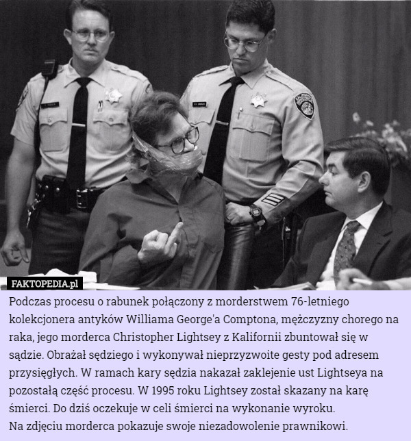 Podczas procesu o rabunek połączony z morderstwem 76-letniego kolekcjonera antyków Williama George'a Comptona, mężczyzny chorego na raka, jego morderca Christopher Lightsey z Kalifornii zbuntował się w sądzie. Obrażał sędziego i wykonywał nieprzyzwoite gesty pod adresem przysięgłych. W ramach kary sędzia nakazał zaklejenie ust Lightseya na pozostałą część procesu. W 1995 roku Lightsey został skazany na karę śmierci. Do dziś oczekuje w celi śmierci na wykonanie wyroku.
Na zdjęciu morderca pokazuje swoje niezadowolenie prawnikowi. 