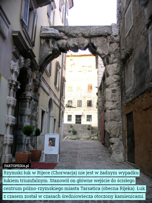 Rzymski łuk w Rijece (Chorwacja) nie jest w żadnym wypadku łukiem triumfalnym. Stanowił on główne wejście do ścisłego centrum późno-rzymskiego miasta Tarsatica (obecna Rijeka). Łuk z czasem został w czasach średniowiecza otoczony kamienicami. 